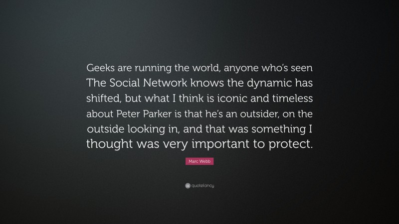Marc Webb Quote: “Geeks are running the world, anyone who’s seen The Social Network knows the dynamic has shifted, but what I think is iconic and timeless about Peter Parker is that he’s an outsider, on the outside looking in, and that was something I thought was very important to protect.”