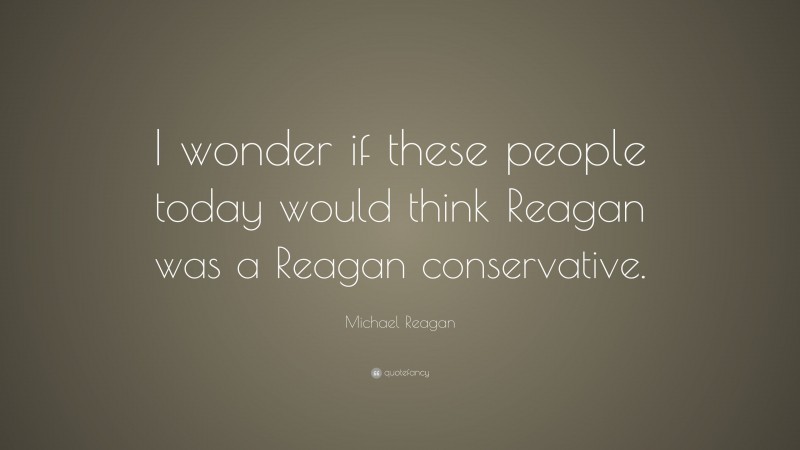 Michael Reagan Quote: “I wonder if these people today would think Reagan was a Reagan conservative.”