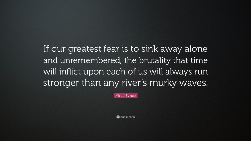 Miguel Syjuco Quote: “If our greatest fear is to sink away alone and unremembered, the brutality that time will inflict upon each of us will always run stronger than any river’s murky waves.”