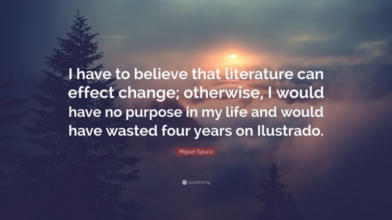 Miguel Syjuco Quote: “I have to believe that literature can effect change; otherwise, I would have no purpose in my life and would have wasted four years on Ilustrado.”