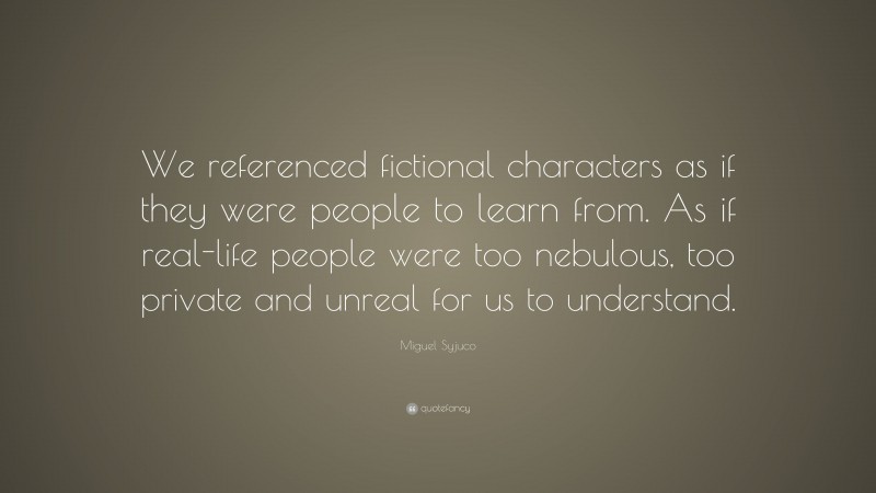 Miguel Syjuco Quote: “We referenced fictional characters as if they were people to learn from. As if real-life people were too nebulous, too private and unreal for us to understand.”