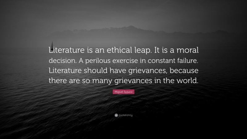 Miguel Syjuco Quote: “Literature is an ethical leap. It is a moral decision. A perilous exercise in constant failure. Literature should have grievances, because there are so many grievances in the world.”
