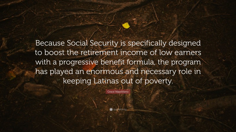 Grace Napolitano Quote: “Because Social Security is specifically designed to boost the retirement income of low earners with a progressive benefit formula, the program has played an enormous and necessary role in keeping Latinas out of poverty.”