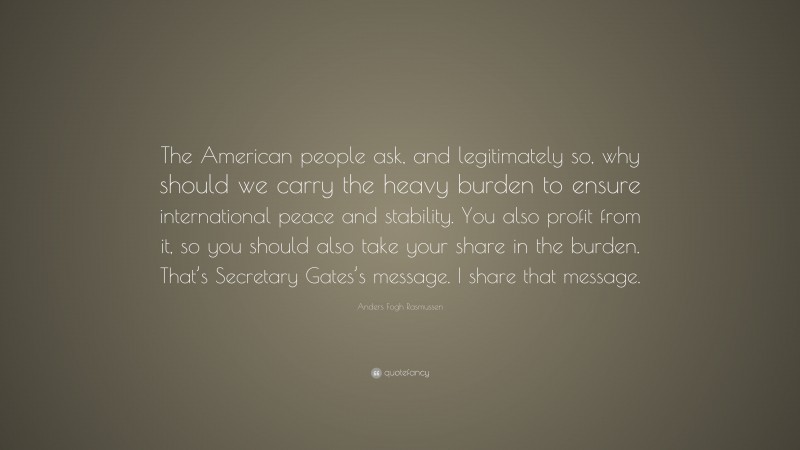 Anders Fogh Rasmussen Quote: “The American people ask, and legitimately so, why should we carry the heavy burden to ensure international peace and stability. You also profit from it, so you should also take your share in the burden. That’s Secretary Gates’s message. I share that message.”