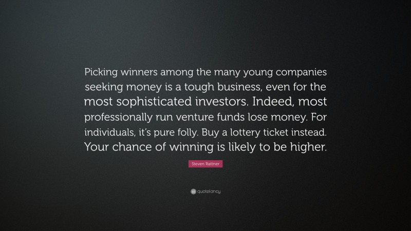Steven Rattner Quote: “Picking winners among the many young companies seeking money is a tough business, even for the most sophisticated investors. Indeed, most professionally run venture funds lose money. For individuals, it’s pure folly. Buy a lottery ticket instead. Your chance of winning is likely to be higher.”