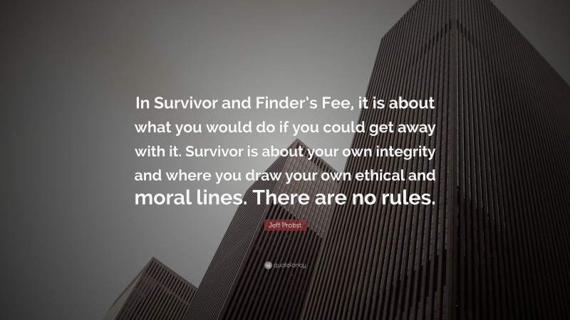 Jeff Probst Quote: “In Survivor and Finder’s Fee, it is about what you would do if you could get away with it. Survivor is about your own integrity and where you draw your own ethical and moral lines. There are no rules.”