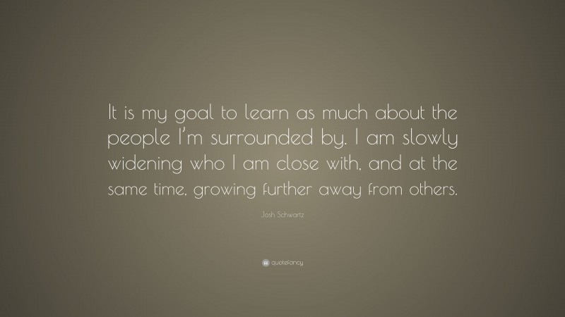 Josh Schwartz Quote: “It is my goal to learn as much about the people I’m surrounded by. I am slowly widening who I am close with, and at the same time, growing further away from others.”