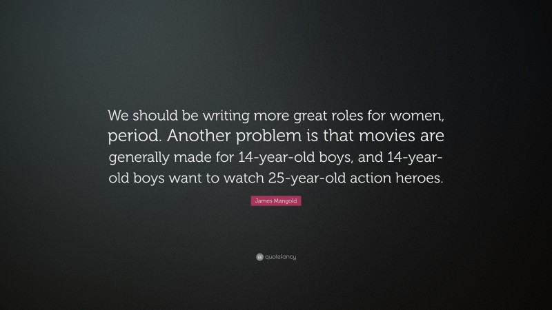 James Mangold Quote: “We should be writing more great roles for women, period. Another problem is that movies are generally made for 14-year-old boys, and 14-year-old boys want to watch 25-year-old action heroes.”