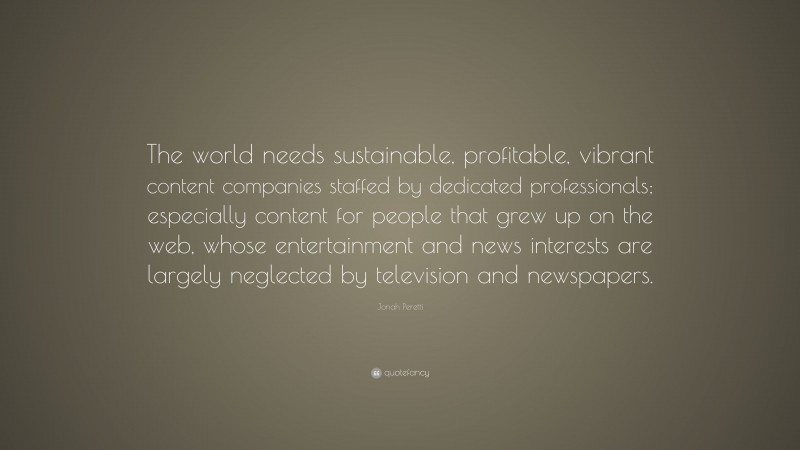 Jonah Peretti Quote: “The world needs sustainable, profitable, vibrant content companies staffed by dedicated professionals; especially content for people that grew up on the web, whose entertainment and news interests are largely neglected by television and newspapers.”