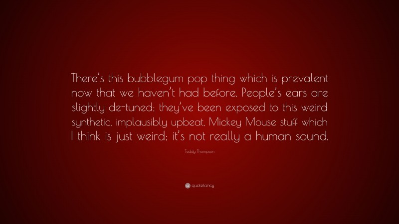 Teddy Thompson Quote: “There’s this bubblegum pop thing which is prevalent now that we haven’t had before. People’s ears are slightly de-tuned; they’ve been exposed to this weird synthetic, implausibly upbeat, Mickey Mouse stuff which I think is just weird; it’s not really a human sound.”