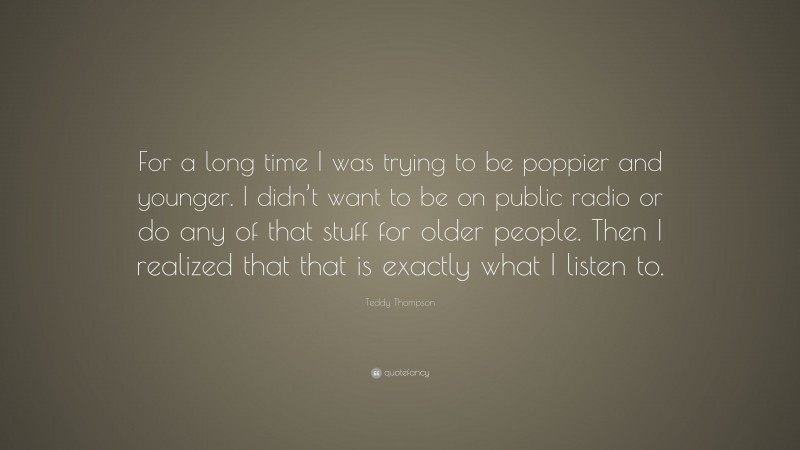 Teddy Thompson Quote: “For a long time I was trying to be poppier and younger. I didn’t want to be on public radio or do any of that stuff for older people. Then I realized that that is exactly what I listen to.”