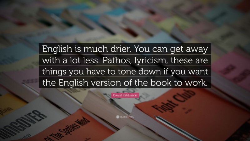 Daniel Kehlmann Quote: “English is much drier. You can get away with a lot less. Pathos, lyricism, these are things you have to tone down if you want the English version of the book to work.”