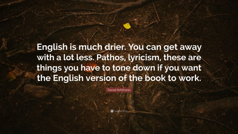 Daniel Kehlmann Quote: “English is much drier. You can get away with a lot less. Pathos, lyricism, these are things you have to tone down if you want the English version of the book to work.”