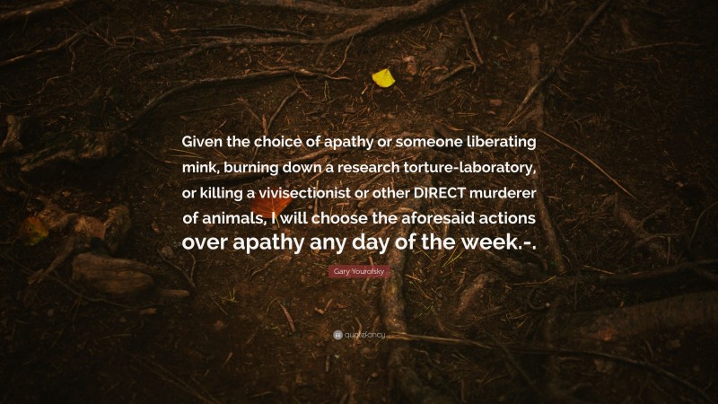Gary Yourofsky Quote: “Given the choice of apathy or someone liberating mink, burning down a research torture-laboratory, or killing a vivisectionist or other DIRECT murderer of animals, I will choose the aforesaid actions over apathy any day of the week.-.”