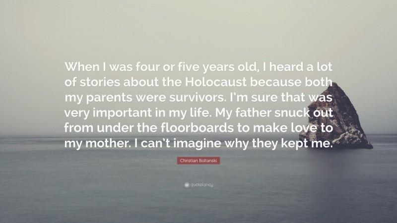 Christian Boltanski Quote: “When I was four or five years old, I heard a lot of stories about the Holocaust because both my parents were survivors. I’m sure that was very important in my life. My father snuck out from under the floorboards to make love to my mother. I can’t imagine why they kept me.”