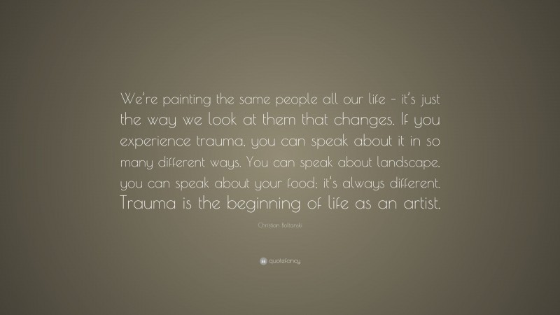 Christian Boltanski Quote: “We’re painting the same people all our life – it’s just the way we look at them that changes. If you experience trauma, you can speak about it in so many different ways. You can speak about landscape, you can speak about your food; it’s always different. Trauma is the beginning of life as an artist.”