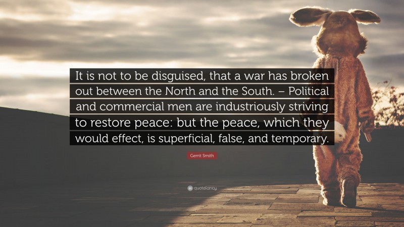 Gerrit Smith Quote: “It is not to be disguised, that a war has broken out between the North and the South. – Political and commercial men are industriously striving to restore peace: but the peace, which they would effect, is superficial, false, and temporary.”