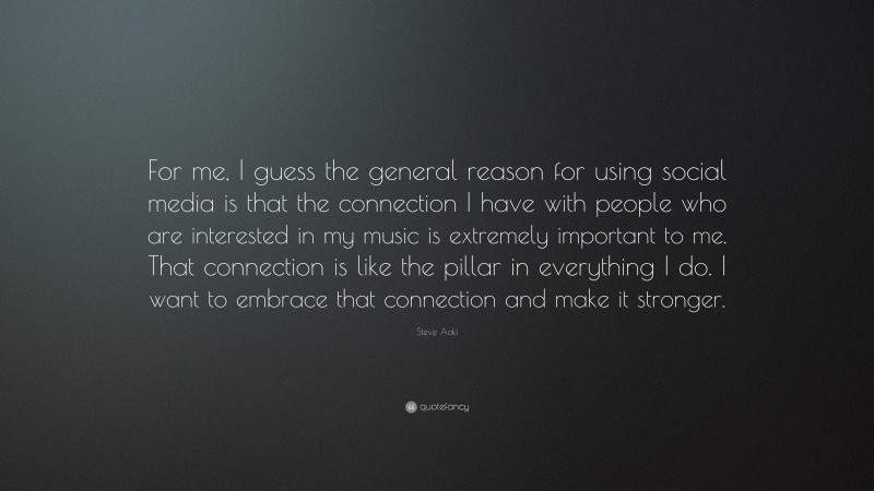 Steve Aoki Quote: “For me, I guess the general reason for using social media is that the connection I have with people who are interested in my music is extremely important to me. That connection is like the pillar in everything I do. I want to embrace that connection and make it stronger.”
