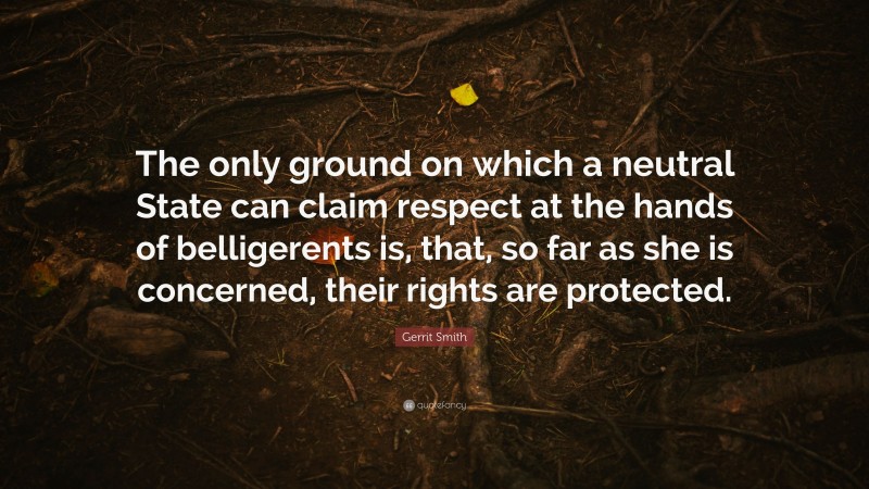 Gerrit Smith Quote: “The only ground on which a neutral State can claim respect at the hands of belligerents is, that, so far as she is concerned, their rights are protected.”
