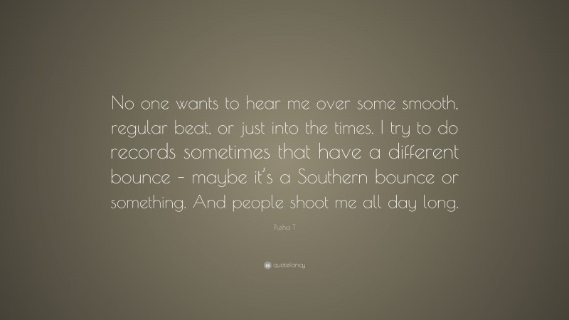 Pusha T Quote: “No one wants to hear me over some smooth, regular beat, or just into the times. I try to do records sometimes that have a different bounce – maybe it’s a Southern bounce or something. And people shoot me all day long.”