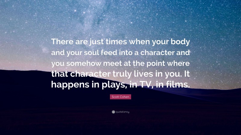 Scott Cohen Quote: “There are just times when your body and your soul feed into a character and you somehow meet at the point where that character truly lives in you. It happens in plays, in TV, in films.”