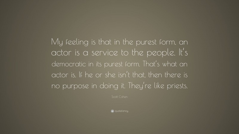 Scott Cohen Quote: “My feeling is that in the purest form, an actor is a service to the people. It’s democratic in its purest form. That’s what an actor is. If he or she isn’t that, then there is no purpose in doing it. They’re like priests.”