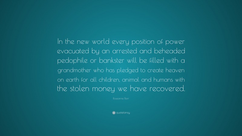 Roseanne Barr Quote: “In the new world every position of power evacuated by an arrested and beheaded pedophile or bankster will be filled with a grandmother who has pledged to create heaven on earth for all children, animal and humans with the stolen money we have recovered.”