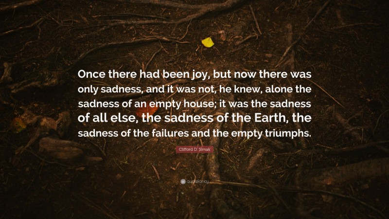Clifford D. Simak Quote: “Once there had been joy, but now there was only sadness, and it was not, he knew, alone the sadness of an empty house; it was the sadness of all else, the sadness of the Earth, the sadness of the failures and the empty triumphs.”