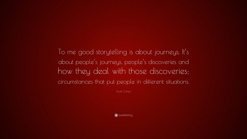 Scott Cohen Quote: “To me good storytelling is about journeys. It’s about people’s journeys, people’s discoveries and how they deal with those discoveries; circumstances that put people in different situations.”
