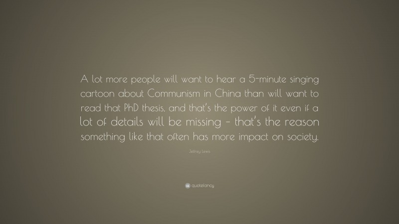 Jeffrey Lewis Quote: “A lot more people will want to hear a 5-minute singing cartoon about Communism in China than will want to read that PhD thesis, and that’s the power of it even if a lot of details will be missing – that’s the reason something like that often has more impact on society.”