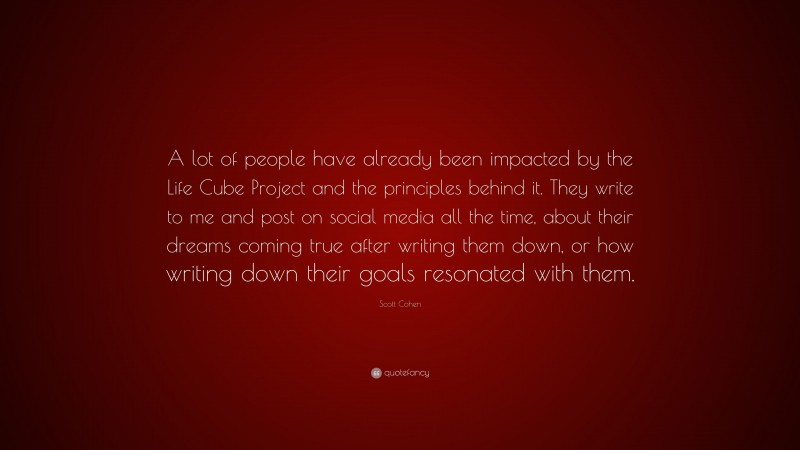 Scott Cohen Quote: “A lot of people have already been impacted by the Life Cube Project and the principles behind it. They write to me and post on social media all the time, about their dreams coming true after writing them down, or how writing down their goals resonated with them.”