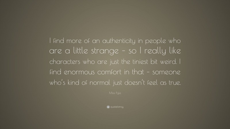 Missi Pyle Quote: “I find more of an authenticity in people who are a little strange – so I really like characters who are just the tiniest bit weird. I find enormous comfort in that – someone who’s kind of normal just doesn’t feel as true.”