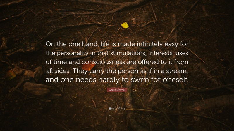 Georg Simmel Quote: “On the one hand, life is made infinitely easy for the personality in that stimulations, interests, uses of time and consciousness are offered to it from all sides. They carry the person as if in a stream, and one needs hardly to swim for oneself.”