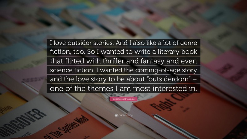 Porochista Khakpour Quote: “I love outsider stories. And I also like a lot of genre fiction, too. So I wanted to write a literary book that flirted with thriller and fantasy and even science fiction. I wanted the coming-of-age story and the love story to be about “outsiderdom” – one of the themes I am most interested in.”