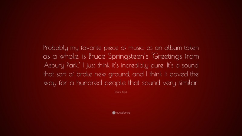 Shane Black Quote: “Probably my favorite piece of music, as an album taken as a whole, is Bruce Springsteen’s ‘Greetings from Asbury Park.’ I just think it’s incredibly pure. It’s a sound that sort of broke new ground, and I think it paved the way for a hundred people that sound very similar.”