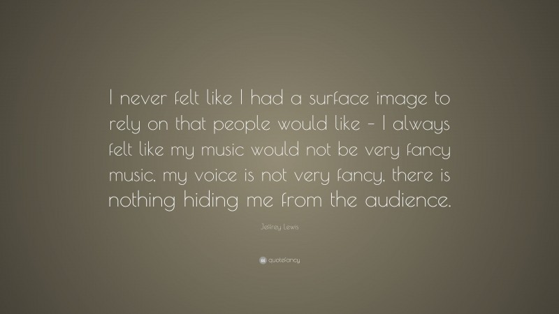 Jeffrey Lewis Quote: “I never felt like I had a surface image to rely on that people would like – I always felt like my music would not be very fancy music, my voice is not very fancy, there is nothing hiding me from the audience.”