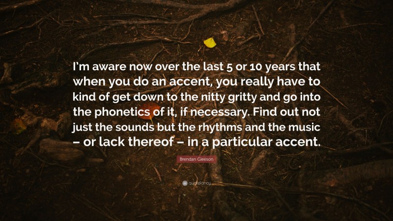 Brendan Gleeson Quote: “I’m aware now over the last 5 or 10 years that when you do an accent, you really have to kind of get down to the nitty gritty and go into the phonetics of it, if necessary. Find out not just the sounds but the rhythms and the music – or lack thereof – in a particular accent.”