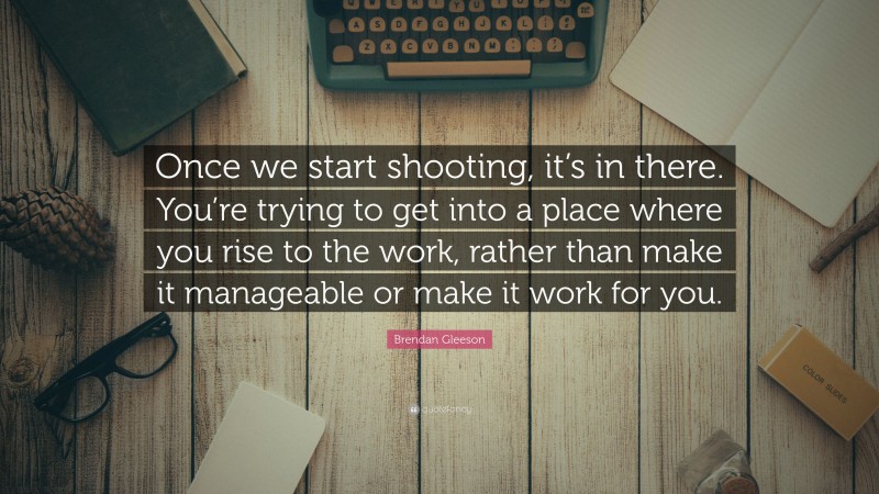 Brendan Gleeson Quote: “Once we start shooting, it’s in there. You’re trying to get into a place where you rise to the work, rather than make it manageable or make it work for you.”