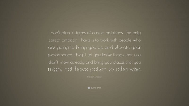 Brendan Gleeson Quote: “I don’t plan in terms of career ambitions. The only career ambition I have is to work with people who are going to bring you up and elevate your performance. They’ll let you know things that you didn’t know already and bring you places that you might not have gotten to otherwise.”