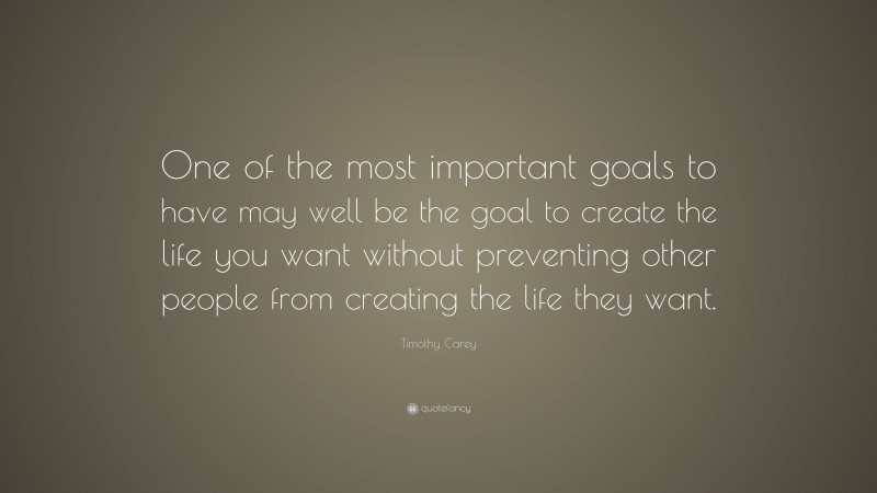 Timothy Carey Quote: “One of the most important goals to have may well be the goal to create the life you want without preventing other people from creating the life they want.”