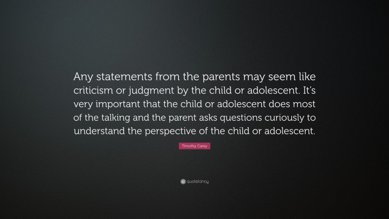 Timothy Carey Quote: “Any statements from the parents may seem like criticism or judgment by the child or adolescent. It’s very important that the child or adolescent does most of the talking and the parent asks questions curiously to understand the perspective of the child or adolescent.”