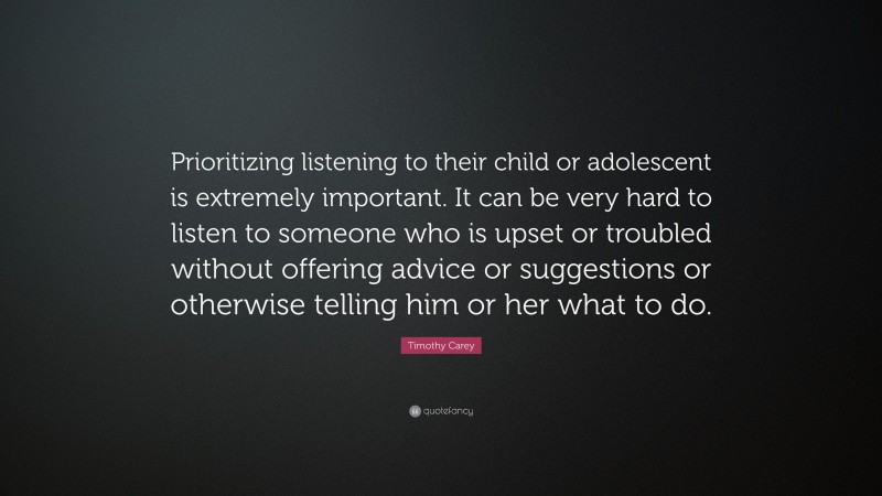 Timothy Carey Quote: “Prioritizing listening to their child or adolescent is extremely important. It can be very hard to listen to someone who is upset or troubled without offering advice or suggestions or otherwise telling him or her what to do.”