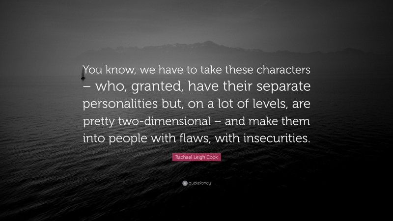 Rachael Leigh Cook Quote: “You know, we have to take these characters – who, granted, have their separate personalities but, on a lot of levels, are pretty two-dimensional – and make them into people with flaws, with insecurities.”
