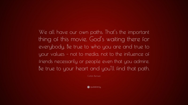 Corbin Bernsen Quote: “We all have our own paths. That’s the important thing of this movie. God’s waiting there for everybody. Be true to who you are and true to your values – not to media, not to the influence of friends necessarily or people even that you admire. Be true to your heart and you’ll find that path.”