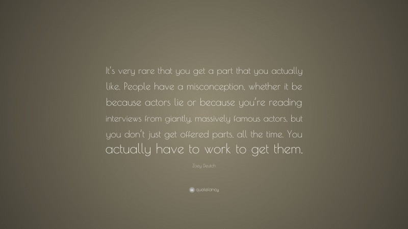 Zoey Deutch Quote: “It’s very rare that you get a part that you actually like. People have a misconception, whether it be because actors lie or because you’re reading interviews from giantly, massively famous actors, but you don’t just get offered parts, all the time. You actually have to work to get them.”