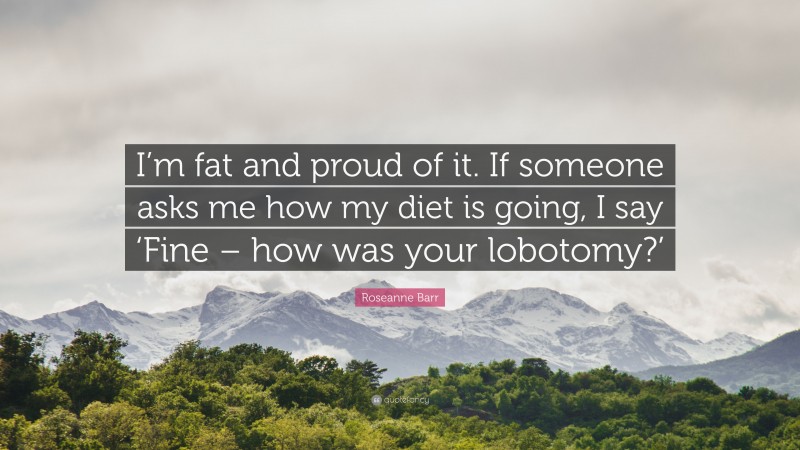 Roseanne Barr Quote: “I’m fat and proud of it. If someone asks me how my diet is going, I say ‘Fine – how was your lobotomy?’”