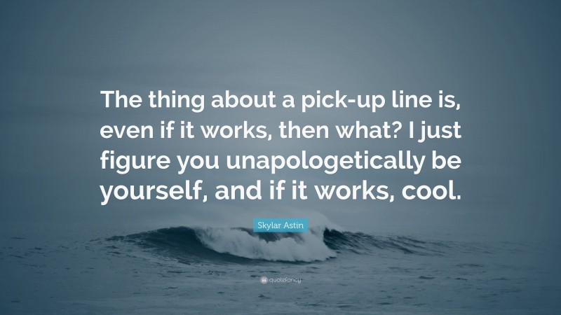 Skylar Astin Quote: “The thing about a pick-up line is, even if it works, then what? I just figure you unapologetically be yourself, and if it works, cool.”