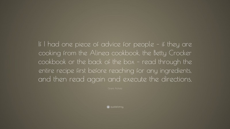Grant Achatz Quote: “If I had one piece of advice for people – if they are cooking from the Alinea cookbook, the Betty Crocker cookbook or the back of the box – read through the entire recipe first before reaching for any ingredients, and then read again and execute the directions.”
