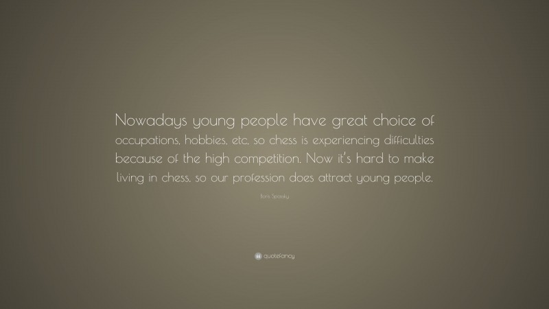 Boris Spassky Quote: “Nowadays young people have great choice of occupations, hobbies, etc, so chess is experiencing difficulties because of the high competition. Now it’s hard to make living in chess, so our profession does attract young people.”
