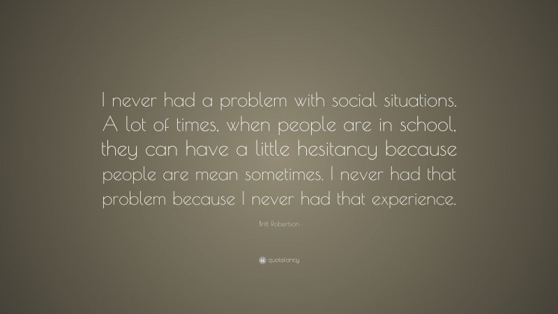 Britt Robertson Quote: “I never had a problem with social situations. A lot of times, when people are in school, they can have a little hesitancy because people are mean sometimes. I never had that problem because I never had that experience.”